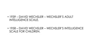 • 1939 – DAVID WECHSLER – WECHSLER’S ADULT
INTELLIGENCE SCALE.
• 1958 – DAVID WECHSLER – WECHSLER’S INTELLIGENCE
SCALE FOR CHILDREN.
 
