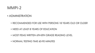 MMPI-2
• ADMINISTRATION
• RECOMMENDED FOR USE WITH PERSONS 18 YEARS OLD OR OLDER
• NEED AT LEAST 8 YEARS OF EDUCATION
• MOST ITEMS WRITTEN 6TH-8TH GRADE READING LEVEL
• NORMAL TESTING TIME 60-90 MINUTES
 