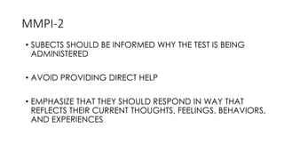 MMPI-2
• SUBECTS SHOULD BE INFORMED WHY THE TEST IS BEING
ADMINISTERED
• AVOID PROVIDING DIRECT HELP
• EMPHASIZE THAT THEY SHOULD RESPOND IN WAY THAT
REFLECTS THEIR CURRENT THOUGHTS, FEELINGS, BEHAVIORS,
AND EXPERIENCES
 