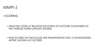 MMPI-2
• SCORING
• ANALYSIS LOOKS AT RELATIVE ELEVATION OF FACTORS COMPARED TO
THE VARIOUS NORM GROUPS STUDIED.
• RAW SCORES ON THE SCALES ARE TRANSFORMED INTO A STANDARDIZED
METRIC KNOWN AS T-SCORES
 