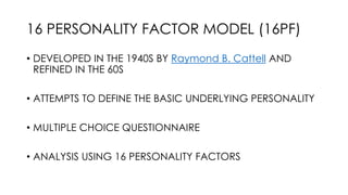 16 PERSONALITY FACTOR MODEL (16PF)
• DEVELOPED IN THE 1940S BY Raymond B. Cattell AND
REFINED IN THE 60S
• ATTEMPTS TO DEFINE THE BASIC UNDERLYING PERSONALITY
• MULTIPLE CHOICE QUESTIONNAIRE
• ANALYSIS USING 16 PERSONALITY FACTORS
 