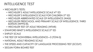 INTELLIGENCE TEST
• WECHSLER’S TESTS:
• WECHSLER’S ADULT INTELLIGENCE SCALE 4TH ED
• WECHSLER’S INTELLIGENCE SCALE FOR CHILDREN 5TH ED
• WECHSLER ABBREVIATED SCALE OF INTELLIGENCE (WASI)
• WECHSLER PRESCHOOL AND PRIMARY SCALE OF INTELLIGENCE, THIRD
EDITION (WPPSI-III),
• WECHSLER TEST OF ADULT READING (WTAR)
• STANFORD BINET’S INTELLIGENCE SCALE 5TH ED
• SHIPLEY SCALE
• THE TEST OF NONVERBAL INTELLIGENCE—3 (TONI-3)
• NATIONAL ADULT READING SCALE
• THE SPEED AND CAPACITY OF LANGUAGE PROCESSING TEST (SCOLP)
• SEGUIN FORM BOARD TEST
 