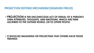 PROJECTION DEFENSE MECHANISM (SIGMUND FREUD)
• PROJECTION IS THE UNCONSCIOUS ACT OF DENIAL OF A PERSON'S
OWN ATTRIBUTES, THOUGHTS, AND EMOTIONS, WHICH ARE THEN
ASCRIBED TO THE OUTSIDE WORLD, OR TO OTHER PEOPLE.
• IT INVOLVES IMAGINING OR PROJECTING THAT OTHERS HAVE THOSE
FEELINGS
 