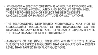 • WHENEVER A SPECIFIC QUESTION IS ASKED, THE RESPONSE WILL
BE CONSCIOUSLY-FORMULATED AND SOCIALLY DETERMINED.
THESE RESPONSES DO NOT REFLECT THE RESPONDENT'S
UNCONSCIOUS OR IMPLICIT ATTITUDES OR MOTIVATIONS.
• THE RESPONDENT'S DEEP-SEATED MOTIVATIONS MAY NOT BE
CONSCIOUSLY RECOGNIZED BY THE RESPONDENT OR THE
RESPONDENT MAY NOT BE ABLE TO VERBALLY EXPRESS THEM IN
THE FORM DEMANDED BY THE QUESTIONER.
• AMBIGUITY OF THE STIMULI PRESENTED WITHIN THE TESTS ALLOW
SUBJECTS TO EXPRESS THOUGHTS THAT ORIGINATE ON A DEEPER
LEVEL THAN TAPPED BY EXPLICIT QUESTIONS.
 