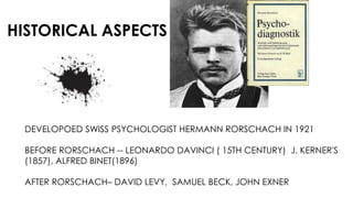HISTORICAL ASPECTS
DEVELOPOED SWISS PSYCHOLOGIST HERMANN RORSCHACH IN 1921
BEFORE RORSCHACH -- LEONARDO DAVINCI ( 15TH CENTURY) J. KERNER'S
(1857), ALFRED BINET(1896)
AFTER RORSCHACH– DAVID LEVY, SAMUEL BECK, JOHN EXNER
 
