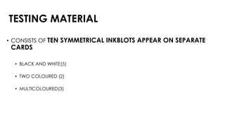 TESTING MATERIAL
• CONSISTS OF TEN SYMMETRICAL INKBLOTS APPEAR ON SEPARATE
CARDS
• BLACK AND WHITE(5)
• TWO COLOURED (2)
• MULTICOLOURED(3)
 