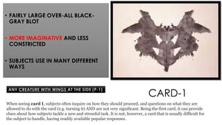 • FAIRLY LARGE OVER-ALL BLACK-
GRAY BLOT
• MORE IMAGINATIVE AND LESS
CONSTRICTED
• SUBJECTS USE IN MANY DIFFERENT
WAYS
CARD-1
ANY CREATURE WITH WINGS AT THE SIDE (P-1)
When seeing card I, subjects often inquire on how they should proceed, and questions on what they are
allowed to do with the card (e.g. turning it) AND are not very significant. Being the first card, it can provide
clues about how subjects tackle a new and stressful task. It is not, however, a card that is usually difficult for
the subject to handle, having readily available popular responses.
 