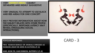 CARD - 3
• VERY DISTINCT AREAS, CLEARLY
SEPARATED AND HIGHLY SUGGESTIVE
• VERY UNUSUAL TO ATTEMPT TO USE BLACK
AND RED AREAS FOR ONE CONCEPT
• MAY PROVIDE INFORMATION ABOUT HOW
THE SUBJECT RELATES WITH OTHER PEOPLE
(SPECIFICALLY, RESPONSE LATENCY MAY
REVEAL STRUGGLING SOCIAL
INTERACTIONS).
POPOLAR RESPONSES:
TWO HUMAN BEINGS OR ANIMALS DRESSED AS
HUMANS (MUST BE SEEN IN ACTION) (P-3)
AND, BOW TIE, HAIR RIBBON, BUTTERFLY (P-4)
 