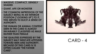 CARD - 4
• MASSIVE, COMPACT, DENSELY
SHADED
• GIANT, APE OR MONSTER
• THE COMMON IMPRESSION OF THE
SUBJECT BEING IN AN INFERIOR
POSITION ("LOOKING UP") TO IT,
THIS SERVES TO ELICIT A SENSE OF
AUTHORITY.
• THE HUMAN OR ANIMAL CONTENT
SEEN IN THE CARD IS ALMOST
INVARIABLY CLASSIFIED AS MALE
RATHER THAN FEMALE
• THE QUALITIES EXPRESSED BY THE
SUBJECT MAY INDICATE ATTITUDES
TOWARD MEN AND AUTHORITY.
BECAUSE OF THIS CARD IV IS
OFTEN CALLED "THE FATHER
CARD".
 