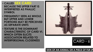 CARD - 6
• CALLED SEX CARD
BECAUSE THE UPPER PART IS
INTERPRETED AS PHALLIC
SYMBOL
• FREQUENTLY SEEN AS WHOLE,
BUT UPPER AND LOWER
PORTIONS MAY BE PERCEIVED
AS SEPARATE UNITS
• TEXTURE IS THE DOMINANT
CHARACTERISTIC OF CARD VI,
WHICH OFTEN ELICITS
ASSOCIATION RELATED TO
INTERPERSONAL CLOSENESS
SKIN OF AN ANIMAL OR A PIECE OF FUR (P
 