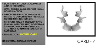 CARD - 7
• LIGHT AND AIRY, ONLY SMALL DARKER
AREA IN THE BOTTOM
• OFTEN CLOUDS, SMOKE, MAPS OR HUMAN
FIGURE IN ACTION
• DIFFICULTIES IN RESPONDING MAY BE
RELATED TO CONCERNS WITH THE FEMALE
FIGURES IN THE SUBJECT'S LIFE.
• THE CENTRE DETAIL IS RELATIVELY OFTEN
(THOUGH NOT POPULARLY) IDENTIFIED AS
A VAGINA, WHICH MAKES THIS CARD
ALSO RELATE TO FEMININE SEXUALITY IN
PARTICULAR.
• REFERRED TO AS MOTHER CARD
NO UNIVERSAL POPULAR RESPONSE
 