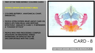 CARD - 8
• FIRST OF THE THREE ENTIRELY COLORED CARDS
• SEVERAL DEFINITE AND DISTINCT AREAS
• COLORED BUTTERFLY, ANATOMICAL CHART,
EMBLEM ETC.
• PEOPLE OFTEN EXPRESS RELIEF ABOUT CARD VIII,
WHICH LETS THEM RELAX AND RESPOND
EFFECTIVELY. SIMILAR TO CARD V, IT REPRESENTS
A "CHANGE OF PACE”
• PEOPLE WHO FIND PROCESSING COMPLEX
SITUATIONS OR EMOTIONAL STIMULI
DISTRESSING OR DIFFICULT MAY BE
UNCOMFORTABLE WITH THIS CARD.
ANY FOUR-LEGGED ANIMAL IN MOTION (P-7)
 