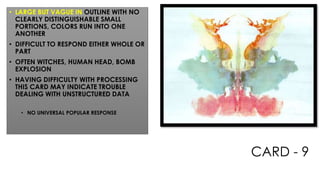 CARD - 9
• LARGE BUT VAGUE IN OUTLINE WITH NO
CLEARLY DISTINGUISHABLE SMALL
PORTIONS, COLORS RUN INTO ONE
ANOTHER
• DIFFICULT TO RESPOND EITHER WHOLE OR
PART
• OFTEN WITCHES, HUMAN HEAD, BOMB
EXPLOSION
• HAVING DIFFICULTY WITH PROCESSING
THIS CARD MAY INDICATE TROUBLE
DEALING WITH UNSTRUCTURED DATA
• NO UNIVERSAL POPULAR RESPONSE
 