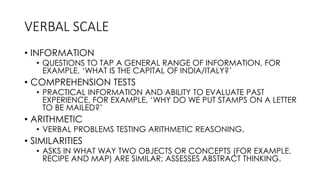 VERBAL SCALE
• INFORMATION
• QUESTIONS TO TAP A GENERAL RANGE OF INFORMATION, FOR
EXAMPLE, ‘WHAT IS THE CAPITAL OF INDIA/ITALY?’
• COMPREHENSION TESTS
• PRACTICAL INFORMATION AND ABILITY TO EVALUATE PAST
EXPERIENCE, FOR EXAMPLE, ‘WHY DO WE PUT STAMPS ON A LETTER
TO BE MAILED?’
• ARITHMETIC
• VERBAL PROBLEMS TESTING ARITHMETIC REASONING.
• SIMILARITIES
• ASKS IN WHAT WAY TWO OBJECTS OR CONCEPTS (FOR EXAMPLE,
RECIPE AND MAP) ARE SIMILAR; ASSESSES ABSTRACT THINKING.
 