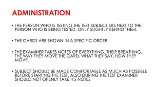 ADMINISTRATION
• THE PERSON WHO IS TESTING THE TEST SUBJECT SITS NEXT TO THE
PERSON WHO IS BEING TESTED, ONLY SLIGHTLY BEHIND THEM.
• THE CARDS ARE SHOWN IN A SPECIFIC ORDER.
• THE EXAMINER TAKES NOTES OF EVERYTHING. THEIR BREATHING,
THE WAY THEY MOVE THE CARD, WHAT THEY SAY, HOW THEY
MOVE.
• SUBJECT SHOULD BE MADE COMFORTABLE AS MUCH AS POSSIBLE
BEFORE STARTING THE TEST, ALSO DURING THE TEST EXAMINER
SHOULD NOT OPENLY TAKE HIS NOTES
 