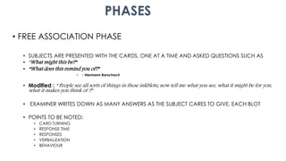 PHASES
• FREE ASSOCIATION PHASE
• SUBJECTS ARE PRESENTED WITH THE CARDS, ONE AT A TIME AND ASKED QUESTIONS SUCH AS
• “What might this be?”
• “What does this remind you of?”
• - Hermann Rorschach
• Modified : “ People see all sorts of things in these inkblots; now tell me what you see, what it might be for you,
what it makes you think of ?”
• EXAMINER WRITES DOWN AS MANY ANSWERS AS THE SUBJECT CARES TO GIVE, EACH BLOT
• POINTS TO BE NOTED:
• CARD TURNING
• RESPONSE TIME
• RESPONSES
• VERBALIZATION
• BEHAVIOUR
 
