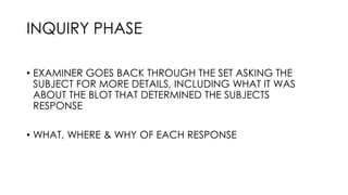 INQUIRY PHASE
• EXAMINER GOES BACK THROUGH THE SET ASKING THE
SUBJECT FOR MORE DETAILS, INCLUDING WHAT IT WAS
ABOUT THE BLOT THAT DETERMINED THE SUBJECTS
RESPONSE
• WHAT, WHERE & WHY OF EACH RESPONSE
 