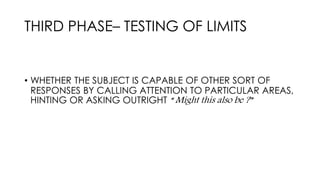 THIRD PHASE– TESTING OF LIMITS
• WHETHER THE SUBJECT IS CAPABLE OF OTHER SORT OF
RESPONSES BY CALLING ATTENTION TO PARTICULAR AREAS,
HINTING OR ASKING OUTRIGHT “ Might this also be ?”
 