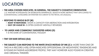 LOCATION
• THE AREA CHOSEN INDICATES, IN GENERAL, THE SUBJECT’S COGNITIVE ORIENTATION
( I.E. WHETHER HE INTEGRATES OR SEGREGATES EXPERIENCES, DEADS IN MORE ABSTRACT WAY OR IS LIMITED TO
CONVENTIONAL CATEGORIES OR WHETHER HE IS DRAW TO THE TRIVIAL AN UNUSUAL)
• RESPOND TO WHOLE BLOT (W)
• MANY W RESPONSES– SHOW A CAPACITY FOR ABSTRACTION AND INTEGRATION
• EASY OR VAGUE W– IS OFTEN GIVEN BY MENTALLY RETARDED
• TO LARGE AND COMMONLY SUGGESTED AREAS (D)
• IS THE MARK OF CONVENTIONAL THOUGHT
• TINY OR RARE DETAILS (Dd)
• THE SUBJECT CAN RESPOND TO THE WHITE SPACE INSTEAD OF INK (S )– MORE THAN ONE OR
TWO IN A RECORD (>5%) OFTEN INDICATES OPPOSITIONAL OR NEGATIVISTIC TENDENCIES AND
IS FOUND IN PASSIVE-AGGRESSIVE PEOPLE, THEY MAY HOWEVER ALSO FOUND IN CREATIVE
AND ORIGINAL THINKERS
 