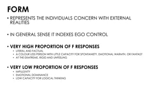 FORM
• REPRESENTS THE INDIVIDUALS CONCERN WITH EXTERNAL
REALITIES
• IN GENERAL SENSE IT INDEXES EGO CONTROL
• VERY HIGH PROPORTION OF F RESPONSES
• LITERAL AND FACTUAL
• A COLOUR LESS PERSON WITH LITTLE CAPACITY FOR SPONTANIETY, EMOTIONAL WARMTH, OR FANTASY
• AT THE EXMTREME, RIGID AND UNFEELING
• VERY LOW PROPORTION OF F RESPONSES
• IMPULSIVITY
• EMOTIONAL DOMINANCE
• LOW CAPACITY FOR LOGICAL THINKING
 