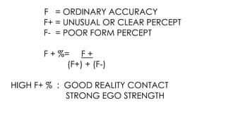 F = ORDINARY ACCURACY
F+ = UNUSUAL OR CLEAR PERCEPT
F- = POOR FORM PERCEPT
F + %= F +
(F+) + (F-)
HIGH F+ % : GOOD REALITY CONTACT
STRONG EGO STRENGTH
 