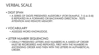 VERBAL SCALE
• DIGIT SPAN
• A SERIES OF DIGITS PRESENTED AUDITORILY (FOR EXAMPLE, 7–5–6–3–8)
IS REPEATED IN A FORWARD OR BACKWARD DIRECTION , TESTS
ATTENTION AND REMOTE MEMORY.
• VOCABULARY
• ASSESSES WORD KNOWLEDGE.
• LETTER NUMBER SEQUENCING
• ORALLY PRESENTED LETTERS AND NUMBERS IN A MIXED-UP ORDER
MUST BE REORDERED AND REPEATED, FIRST WITH THE NUMBERS IN
ASCENDING ORDER AND THEN WITH THE LETTERS IN ALPHABETICAL
ORDER.
 