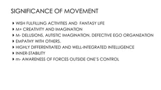  WISH FULFILLING ACTIVITIES AND FANTASY LIFE
 M+ CREATIVITY AND IMAGINATION
 M- DELUSIONS, AUTISTIC IMAGINATION, DEFECTIVE EGO ORGANIZATION
 EMPATHY WITH OTHERS.
 HIGHLY DIFFERENTIATED AND WELL-INTEGRATED INTELLIGENCE
 INNER-STABILITY
 m- AWARENESS OF FORCES OUTSIDE ONE’S CONTROL
SIGNIFICANCE OF MOVEMENT
 