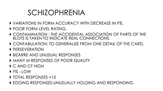  VARIATIONS IN FORM ACCURACY WITH DECREASE IN F%.
 POOR FORM LEVEL RATING.
 CONTAMINATION : THE ACCIDENTAL ASSOCIATION OF PARTS OF THE
BLOTS IS TAKEN TO INDICATE REAL CONNECTIONS.
 CONFABULATION: TO GENERALIZE FROM ONE DETAIL OF THE CARD.
 PERSEVERATION
 BIZARRE AND UNUSUAL RESPONSES
 MANY M RESPONSES OF POOR QUALITY
 C AND CF HIGH
 F% - LOW
 TOTAL RESPONSES <15
 EDGING RESPONSES-UNUSUALLY HOLDING AND RESPONDING.
SCHIZOPHRENIA
 