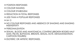  POSITION RESPONSES
 COLOUR NAMING
 COLOUR SYMBOLISM
 REDUCTION IN TOTAL RESPONSES
 LESS THAN 4 POPULAR RESPONSES
 M< 3
 NO COLOUR RESPONSES AND ABSENCE OF SHADING AND SHADING
INSENSITIVITY
 PERSONALIZATION
 SEXUAL, BLOOD AND ANATOMICAL CONTENT.(BROKEN BODIES HALF
MAN, PELVIS, BUTTOCKS, BREASTS, SEXUAL ACTS, DEHUMANIZATION,
CARTOON FIGURES)
 ESOTERIC OR ARTISTIC RESPONSES.
 
