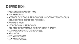 • PROLONGED REACTION TIME
• FEW RESPONSES
• ABSENCE OF COLOUR RESPONSE OR INSENSITIVITY TO COLOURS
• COLOUR PRIME RESPONSES ARE HIGH.
• ANIMAL % HIGH
• REDUCTION IN W RESPONSES
• CONTENT OF DEPRESSIVE OR DYSPHORIC QUALITY.
• EMPHASIS ON D AND DD REPONSES.
• A% IS HIGH
• FEW W RESPONSES
• FEW M RESPONSES.
DEPRESSION
 