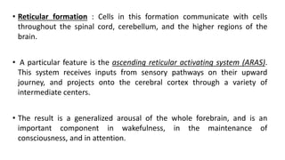 • Reticular formation : Cells in this formation communicate with cells
throughout the spinal cord, cerebellum, and the higher regions of the
brain.
• A particular feature is the ascending reticular activating system (ARAS).
This system receives inputs from sensory pathways on their upward
journey, and projects onto the cerebral cortex through a variety of
intermediate centers.
• The result is a generalized arousal of the whole forebrain, and is an
important component in wakefulness, in the maintenance of
consciousness, and in attention.
 