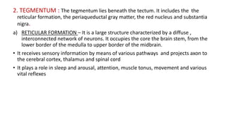 2. TEGMENTUM : The tegmentum lies beneath the tectum. It includes the the
reticular formation, the periaqueductal gray matter, the red nucleus and substantia
nigra.
a) RETICULAR FORMATION – It is a large structure characterized by a diffuse ,
interconnected network of neurons. It occupies the core the brain stem, from the
lower border of the medulla to upper border of the midbrain.
• It receives sensory information by means of various pathways and projects axon to
the cerebral cortex, thalamus and spinal cord
• It plays a role in sleep and arousal, attention, muscle tonus, movement and various
vital reflexes
 
