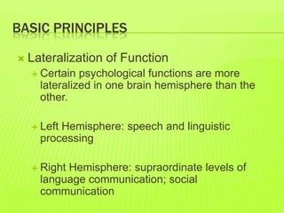 BASIC PRINCIPLES
 Lateralization of Function
 Certain psychological functions are more
lateralized in one brain hemisphere than the
other.
 Left Hemisphere: speech and linguistic
processing
 Right Hemisphere: supraordinate levels of
language communication; social
communication
 
