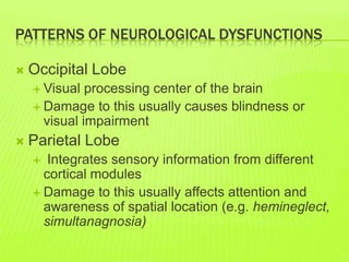 PATTERNS OF NEUROLOGICAL DYSFUNCTIONS
 Occipital Lobe
 Visual processing center of the brain
 Damage to this usually causes blindness or
visual impairment
 Parietal Lobe
 Integrates sensory information from different
cortical modules
 Damage to this usually affects attention and
awareness of spatial location (e.g. hemineglect,
simultanagnosia)
 
