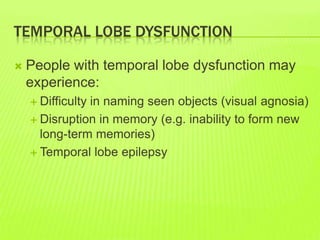 TEMPORAL LOBE DYSFUNCTION
 People with temporal lobe dysfunction may
experience:
 Difficulty in naming seen objects (visual agnosia)
 Disruption in memory (e.g. inability to form new
long-term memories)
 Temporal lobe epilepsy
 