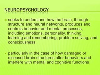 NEUROPSYCHOLOGY
 seeks to understand how the brain, through
structure and neural networks, produces and
controls behavior and mental processes,
including emotions, personality, thinking,
learning and remembering, problem solving, and
consciousness.
 particularly in the case of how damaged or
diseased brain structures alter behaviors and
interfere with mental and cognitive functions
 