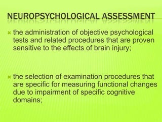 NEUROPSYCHOLOGICAL ASSESSMENT
 the administration of objective psychological
tests and related procedures that are proven
sensitive to the effects of brain injury;
 the selection of examination procedures that
are specific for measuring functional changes
due to impairment of specific cognitive
domains;
 