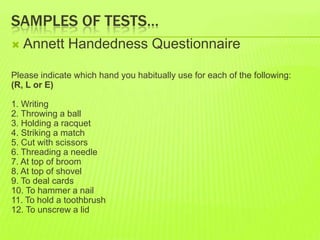 SAMPLES OF TESTS…
 Annett Handedness Questionnaire
Please indicate which hand you habitually use for each of the following:
(R, L or E)
1. Writing
2. Throwing a ball
3. Holding a racquet
4. Striking a match
5. Cut with scissors
6. Threading a needle
7. At top of broom
8. At top of shovel
9. To deal cards
10. To hammer a nail
11. To hold a toothbrush
12. To unscrew a lid
 