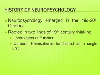 HISTORY OF NEUROPSYCHOLOGY
 Neuropsychology emerged in the mid-20th
Century
 Rooted in two lines of 19th century thinking
 Localization of Function
 Cerebral Hemispheres functioned as a single
unit
 