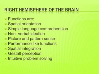 RIGHT HEMISPHERE OF THE BRAIN
 Functions are:
 Spatial orientation
 Simple language comprehension
 Non- verbal ideation
 Picture and pattern sense
 Performance like functions
 Spatial integration
 Gestalt perception
 Intuitive problem solving
 