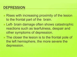 DEPRESSION
 Rises with increasing proximity of the lesion
to the frontal part of the brain.
 Left- brain damage often shows catastrophic
reactions such as tearfulness, despair and
other symptoms of depression.
 The closer the lesion is to the frontal pole of
the left hemisphere, the more severe the
depression.
 