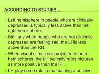ACCORDING TO STUDIES…
 Left hemisphere in people who are clinically
depressed is typically less active than the
right hemisphere.
 Similarly when people who are not clinically
depressed are feeling sad, the LHis less
active than the RH.
 When visual stimuli are projected to both
hemispheres, the LH typically rates pictures
as more positive than the RH.
 LH play some role in maintaining a positive
 