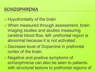 SCHIZOPHRENIA
 Hypofrontality of the brain
 When measured through assessment, brain
imaging studies and studies measuring
cerebral blood flow, left- prefrontal region is
abnormal because it is not activated.
 Decrease level of Dopamine in prefrontal
cortex of the brain.
 Negative and positive symptoms of
schizophrenia can also be seen to patients
with structural lesions to prefrontal regions of
 