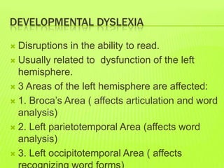 DEVELOPMENTAL DYSLEXIA
 Disruptions in the ability to read.
 Usually related to dysfunction of the left
hemisphere.
 3 Areas of the left hemisphere are affected:
 1. Broca’s Area ( affects articulation and word
analysis)
 2. Left parietotemporal Area (affects word
analysis)
 3. Left occipitotemporal Area ( affects
 