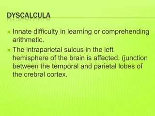 DYSCALCULA
 Innate difficulty in learning or comprehending
arithmetic.
 The intraparietal sulcus in the left
hemisphere of the brain is affected. (junction
between the temporal and parietal lobes of
the crebral cortex.
 