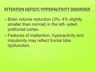 ATTENTION DEFICIT/HYPERACTIVITY DISORDER
 Brain volume reduction (3%- 4% slightly
smaller than normal) in the left- sided
prefrontal cortex.
 Features of inattention, hyperactivity and
impulsivity may reflect frontal lobe
dysfunction.
 