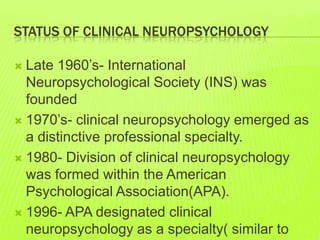 STATUS OF CLINICAL NEUROPSYCHOLOGY
 Late 1960’s- International
Neuropsychological Society (INS) was
founded
 1970’s- clinical neuropsychology emerged as
a distinctive professional specialty.
 1980- Division of clinical neuropsychology
was formed within the American
Psychological Association(APA).
 1996- APA designated clinical
neuropsychology as a specialty( similar to
 