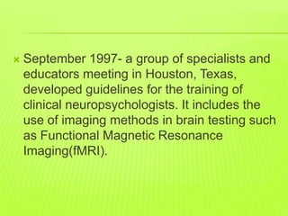  September 1997- a group of specialists and
educators meeting in Houston, Texas,
developed guidelines for the training of
clinical neuropsychologists. It includes the
use of imaging methods in brain testing such
as Functional Magnetic Resonance
Imaging(fMRI).
 