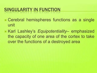 SINGULARITY IN FUNCTION
 Cerebral hemispheres functions as a single
unit
 Karl Lashley’s Equipotentiality– emphasized
the capacity of one area of the cortex to take
over the functions of a destroyed area
 