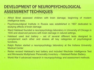 DEVELOPMENT OF NEUROPSYCHOLOGICAL
ASSESSMENT TECHNIQUES
 Alfred Binet assessed children with brain damage; beginning of modern
intelligence tests.
 Psychoneurolgical Institute in Russia was established in 1907 dedicated to
studying effects of brain damage
 Ward Halstead founded a neuropsychology laboratory in University of Chicago in
1935 and observed persons with brain damage in natural settings.
 Halstead used test battery – set of several different tests designed to
complement each other and assess all key categories of psychological
functions.
 Ralph Reitan started a neuropsychology laboratory at the Indiana University
Medical Center
 Reitan revised Halstead’s test battery and included Wechsler Intelligence Test
and Minnesota Multiphasic Personality Inventory – Halstead-Reitan Battery.
 World War II advanced research in neuropsychology and assessment methods.
 